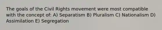 The goals of the Civil Rights movement were most compatible with the concept of: A) Separatism B) Pluralism C) Nationalism D) Assimilation E) Segregation