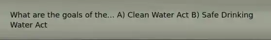 What are the goals of the... A) Clean Water Act B) Safe Drinking Water Act