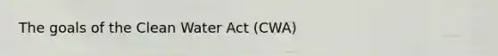 The goals of the Clean Water Act (CWA)