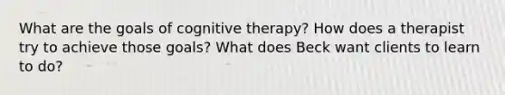 What are the goals of cognitive therapy? How does a therapist try to achieve those goals? What does Beck want clients to learn to do?