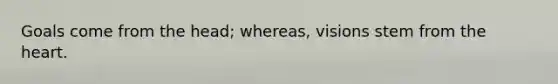 Goals come from the head; whereas, visions stem from the heart.