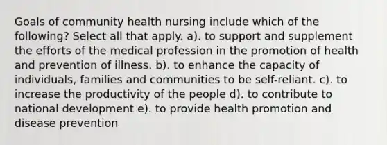 Goals of community health nursing include which of the following? Select all that apply. a). to support and supplement the efforts of the medical profession in the promotion of health and prevention of illness. b). to enhance the capacity of individuals, families and communities to be self-reliant. c). to increase the productivity of the people d). to contribute to national development e). to provide health promotion and disease prevention