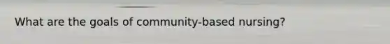 What are the goals of community-based nursing?