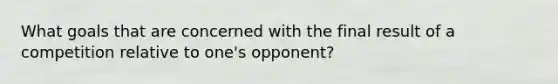 What goals that are concerned with the final result of a competition relative to one's opponent?