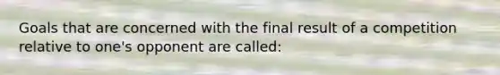 Goals that are concerned with the final result of a competition relative to one's opponent are called: