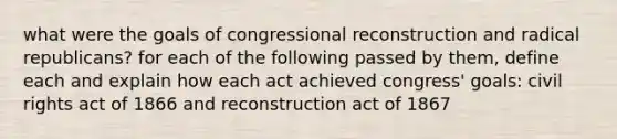 what were the goals of congressional reconstruction and radical republicans? for each of the following passed by them, define each and explain how each act achieved congress' goals: <a href='https://www.questionai.com/knowledge/kkdJLQddfe-civil-rights' class='anchor-knowledge'>civil rights</a> act of 1866 and reconstruction act of 1867