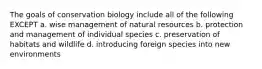 The goals of conservation biology include all of the following EXCEPT a. wise management of natural resources b. protection and management of individual species c. preservation of habitats and wildlife d. introducing foreign species into new environments