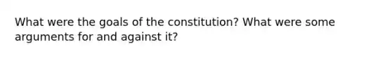 What were the goals of the constitution? What were some arguments for and against it?