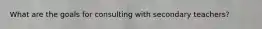 What are the goals for consulting with secondary teachers?