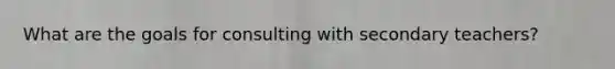 What are the goals for consulting with secondary teachers?