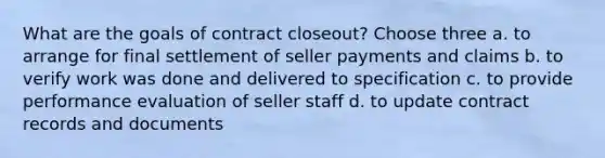 What are the goals of contract closeout? Choose three a. to arrange for final settlement of seller payments and claims b. to verify work was done and delivered to specification c. to provide performance evaluation of seller staff d. to update contract records and documents