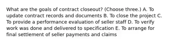 What are the goals of contract closeout? (Choose three.) A. To update contract records and documents B. To close the project C. To provide a performance evaluation of seller staff D. To verify work was done and delivered to specification E. To arrange for final settlement of seller payments and claims