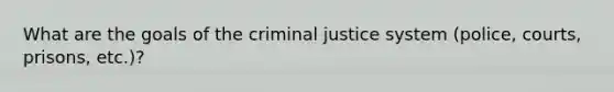 What are the goals of the criminal justice system (police, courts, prisons, etc.)?