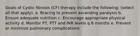 Goals of Cystic fibrosis (CF) therapy include the following: (select all that apply). a. Bracing to prevent ascending paralysis b. Ensure adequate nutrition c. Encourage appropriate physical activity d. Monitor PT, PTT and INR levels q 6 months e. Prevent or minimize pulmonary complications