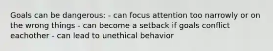 Goals can be dangerous: - can focus attention too narrowly or on the wrong things - can become a setback if goals conflict eachother - can lead to unethical behavior