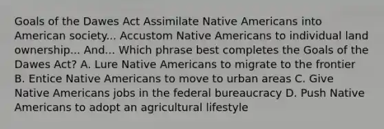 Goals of the Dawes Act Assimilate Native Americans into American society... Accustom Native Americans to individual land ownership... And... Which phrase best completes the Goals of the Dawes Act? A. Lure Native Americans to migrate to the frontier B. Entice Native Americans to move to urban areas C. Give Native Americans jobs in the federal bureaucracy D. Push Native Americans to adopt an agricultural lifestyle