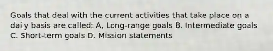 Goals that deal with the current activities that take place on a daily basis are called: A, Long-range goals B. Intermediate goals C. Short-term goals D. Mission statements