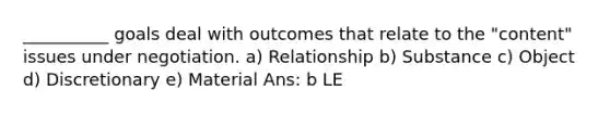 __________ goals deal with outcomes that relate to the "content" issues under negotiation. a) Relationship b) Substance c) Object d) Discretionary e) Material Ans: b LE