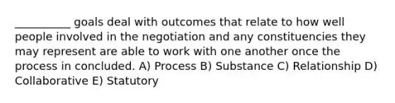 __________ goals deal with outcomes that relate to how well people involved in the negotiation and any constituencies they may represent are able to work with one another once the process in concluded. A) Process B) Substance C) Relationship D) Collaborative E) Statutory