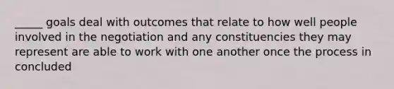 _____ goals deal with outcomes that relate to how well people involved in the negotiation and any constituencies they may represent are able to work with one another once the process in concluded