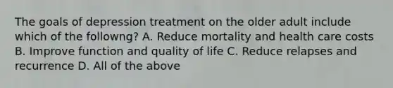 The goals of depression treatment on the older adult include which of the followng? A. Reduce mortality and health care costs B. Improve function and quality of life C. Reduce relapses and recurrence D. All of the above