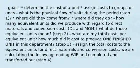 - goals: * determine the cost of a unit * assign costs to groups of units - what is the physical flow of units during the period (step 1)? * where did they come from? * where did they go? - how many equivalent units did we produce with regard to direct materials and conversion costs (DL and MOH)? what do these equivalent units mean? (step 2) - what are my total costs per equivalent unit? how much did it cost to produce ONE FINISHED UNIT in this department? (step 3) - assign the total costs to the equivalent units for direct materials and conversion costs; we are calculating the following: ending WIP and completed and transferred out (step 4)