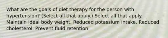 What are the goals of diet therapy for the person with hypertension? (Select all that apply.) Select all that apply. Maintain ideal body weight. Reduced potassium intake. Reduced cholesterol. Prevent fluid retention