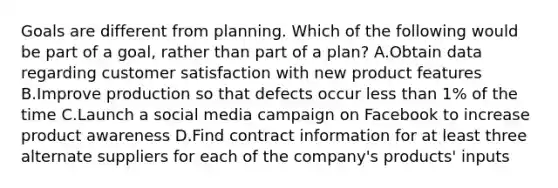 Goals are different from planning. Which of the following would be part of a goal, rather than part of a plan? A.Obtain data regarding customer satisfaction with new product features B.Improve production so that defects occur less than 1% of the time C.Launch a social media campaign on Facebook to increase product awareness D.Find contract information for at least three alternate suppliers for each of the company's products' inputs