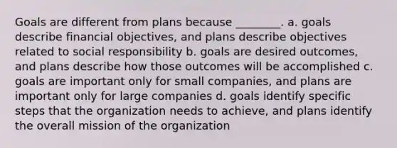 Goals are different from plans because ________. a. goals describe financial objectives, and plans describe objectives related to social responsibility b. goals are desired outcomes, and plans describe how those outcomes will be accomplished c. goals are important only for small companies, and plans are important only for large companies d. goals identify specific steps that the organization needs to achieve, and plans identify the overall mission of the organization