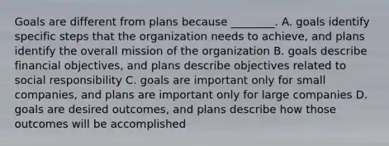 Goals are different from plans because ________. A. goals identify specific steps that the organization needs to achieve, and plans identify the overall mission of the organization B. goals describe financial objectives, and plans describe objectives related to social responsibility C. goals are important only for small companies, and plans are important only for large companies D. goals are desired outcomes, and plans describe how those outcomes will be accomplished