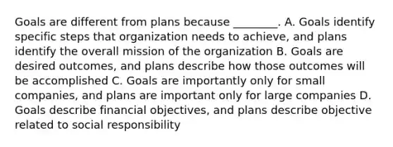 Goals are different from plans because ________. A. Goals identify specific steps that organization needs to achieve, and plans identify the overall mission of the organization B. Goals are desired outcomes, and plans describe how those outcomes will be accomplished C. Goals are importantly only for small companies, and plans are important only for large companies D. Goals describe financial objectives, and plans describe objective related to social responsibility