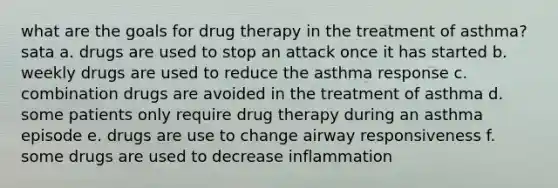 what are the goals for drug therapy in the treatment of asthma? sata a. drugs are used to stop an attack once it has started b. weekly drugs are used to reduce the asthma response c. combination drugs are avoided in the treatment of asthma d. some patients only require drug therapy during an asthma episode e. drugs are use to change airway responsiveness f. some drugs are used to decrease inflammation