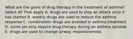 What are the goals of drug therapy in the treatment of asthma? Select All That Apply A. drugs are used to stop an attack once it has started B. weekly drugs are used to reduce the asthma response C. combination drugs are avoided in asthma treatment D. some pts only require drug therapy during an asthma episode E. drugs are used to change airway responsiveness