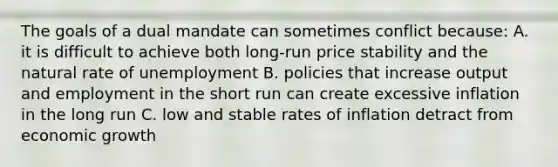 The goals of a dual mandate can sometimes conflict​ because: A. it is difficult to achieve both​ long-run price stability and the natural rate of unemployment B. policies that increase output and employment in the short run can create excessive inflation in the long run C. low and stable rates of inflation detract from economic growth