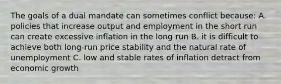 The goals of a dual mandate can sometimes conflict because: A. policies that increase output and employment in the short run can create excessive inflation in the long run B. it is difficult to achieve both long-run price stability and the natural rate of unemployment C. low and stable rates of inflation detract from economic growth