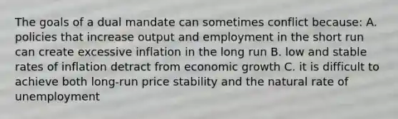 The goals of a dual mandate can sometimes conflict​ because: A. policies that increase output and employment in the short run can create excessive inflation in the long run B. low and stable rates of inflation detract from economic growth C. it is difficult to achieve both​ long-run price stability and the natural rate of unemployment