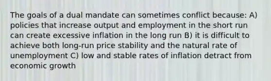 The goals of a dual mandate can sometimes conflict​ because: A) policies that increase output and employment in the short run can create excessive inflation in the long run B) it is difficult to achieve both​ long-run price stability and the natural rate of unemployment C) low and stable rates of inflation detract from economic growth