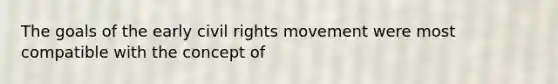 The goals of the early civil rights movement were most compatible with the concept of