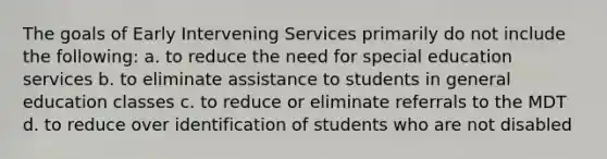 The goals of Early Intervening Services primarily do not include the following: a. to reduce the need for special education services b. to eliminate assistance to students in general education classes c. to reduce or eliminate referrals to the MDT d. to reduce over identification of students who are not disabled