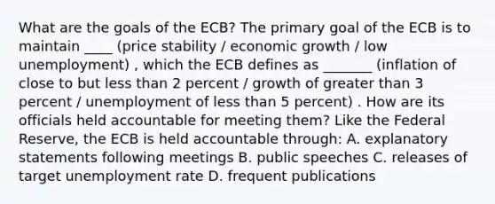 What are the goals of the ECB? The primary goal of the ECB is to maintain ____ (price stability / economic growth / low unemployment) , which the ECB defines as _______ (inflation of close to but <a href='https://www.questionai.com/knowledge/k7BtlYpAMX-less-than' class='anchor-knowledge'>less than</a> 2 percent / growth of <a href='https://www.questionai.com/knowledge/ktgHnBD4o3-greater-than' class='anchor-knowledge'>greater than</a> 3 percent / unemployment of less than 5 percent) . How are its officials held accountable for meeting them? Like the Federal Reserve, the ECB is held accountable through: A. explanatory statements following meetings B. public speeches C. releases of target <a href='https://www.questionai.com/knowledge/kh7PJ5HsOk-unemployment-rate' class='anchor-knowledge'>unemployment rate</a> D. frequent publications