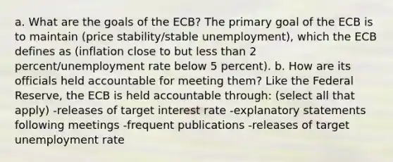 a. What are the goals of the ECB? The primary goal of the ECB is to maintain (price stability/stable unemployment), which the ECB defines as (inflation close to but less than 2 percent/unemployment rate below 5 percent). b. How are its officials held accountable for meeting them? Like the Federal Reserve, the ECB is held accountable through: (select all that apply) -releases of target interest rate -explanatory statements following meetings -frequent publications -releases of target unemployment rate