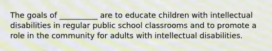 The goals of __________ are to educate children with intellectual disabilities in regular public school classrooms and to promote a role in the community for adults with intellectual disabilities.