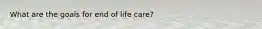 What are the goals for end of life care?