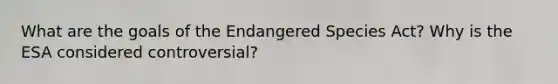 What are the goals of the Endangered Species Act? Why is the ESA considered controversial?