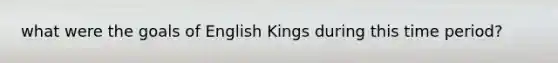 what were the goals of English Kings during this time period?