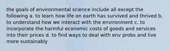 the goals of environmental science include all except the following a. to learn how life on earth has survived and thrived b. to understand how we interact with the environment c. to incorporate the harmful economic costs of goods and services into their prices d. to find ways to deal with env probs and live more sustainably