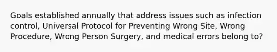 Goals established annually that address issues such as infection control, Universal Protocol for Preventing Wrong Site, Wrong Procedure, Wrong Person Surgery, and medical errors belong to?