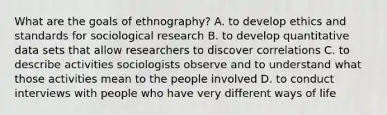 What are the goals of ethnography? A. to develop ethics and standards for sociological research B. to develop quantitative data sets that allow researchers to discover correlations C. to describe activities sociologists observe and to understand what those activities mean to the people involved D. to conduct interviews with people who have very different ways of life