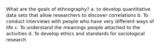 What are the goals of ethnography? a. to develop quantitative data sets that allow researchers to discover correlations b. To conduct interviews with people who have very different ways of life c. To understand the meanings people attached to the activities d. To develop ethics and standards for sociological research