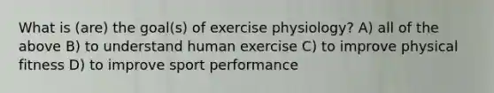 What is (are) the goal(s) of exercise physiology? A) all of the above B) to understand human exercise C) to improve physical fitness D) to improve sport performance